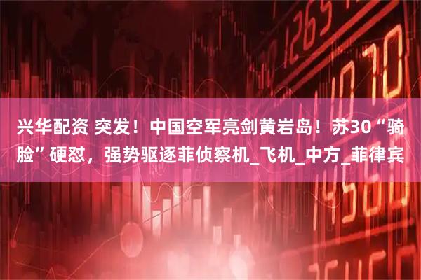 兴华配资 突发！中国空军亮剑黄岩岛！苏30“骑脸”硬怼，强势驱逐菲侦察机_飞机_中方_菲律宾