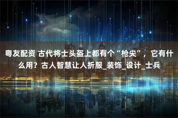 粤友配资 古代将士头盔上都有个“枪尖”，它有什么用？古人智慧让人折服_装饰_设计_士兵