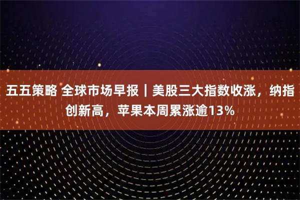 五五策略 全球市场早报｜美股三大指数收涨，纳指创新高，苹果本周累涨逾13%