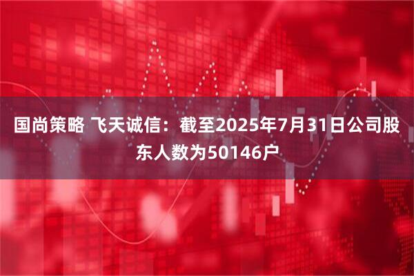 国尚策略 飞天诚信：截至2025年7月31日公司股东人数为50146户