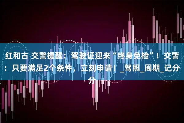 红和古 交警提醒：驾驶证迎来“终身免检”！交警：只要满足2个条件，立刻申请！_驾照_周期_记分