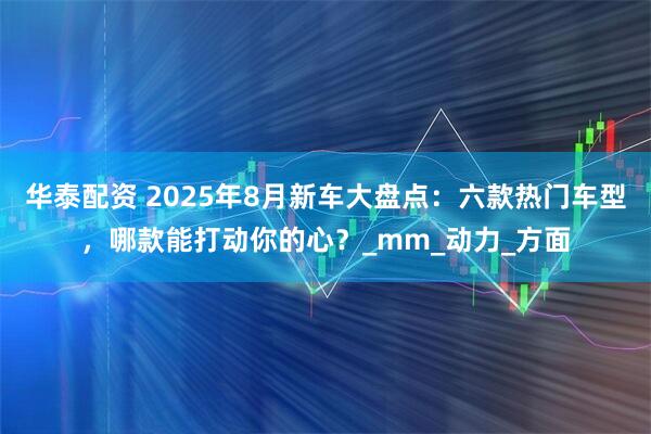 华泰配资 2025年8月新车大盘点：六款热门车型，哪款能打动你的心？_mm_动力_方面