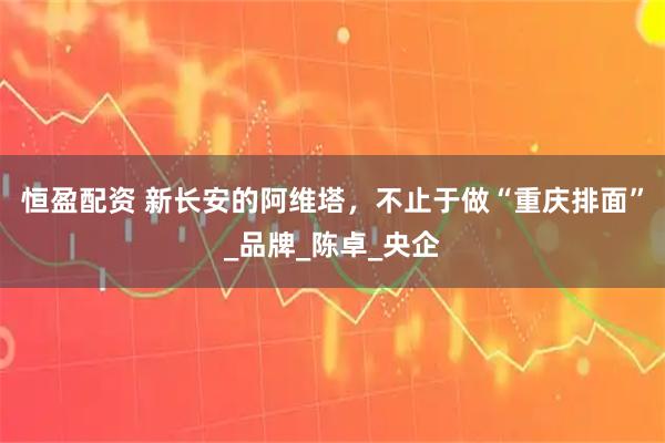 恒盈配资 新长安的阿维塔，不止于做“重庆排面”_品牌_陈卓_央企