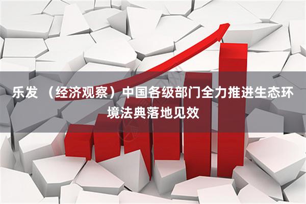 乐发 （经济观察）中国各级部门全力推进生态环境法典落地见效