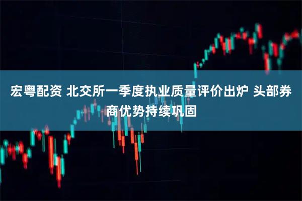 宏粤配资 北交所一季度执业质量评价出炉 头部券商优势持续巩固