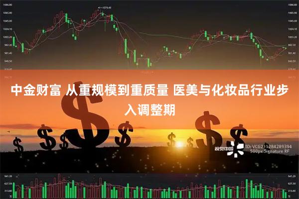中金财富 从重规模到重质量 医美与化妆品行业步入调整期