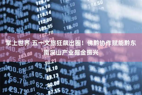 掌上世界 五一文旅狂飙出圈！佛黔协作赋能黔东南深山产业掘金振兴