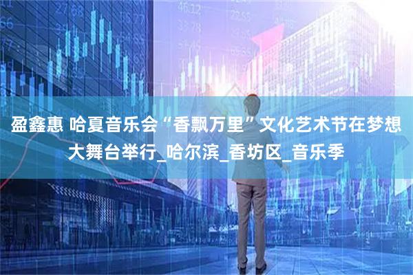 盈鑫惠 哈夏音乐会“香飘万里”文化艺术节在梦想大舞台举行_哈尔滨_香坊区_音乐季