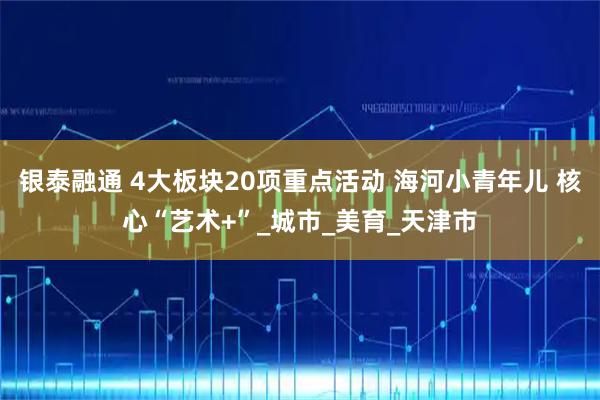 银泰融通 4大板块20项重点活动 海河小青年儿 核心“艺术+”_城市_美育_天津市