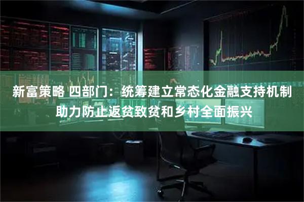 新富策略 四部门：统筹建立常态化金融支持机制 助力防止返贫致贫和乡村全面振兴
