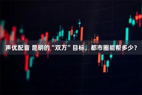 声优配音 昆明的“双万”目标，都市圈能帮多少？