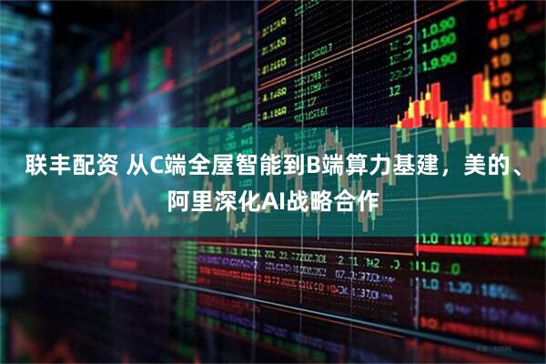 联丰配资 从C端全屋智能到B端算力基建，美的、阿里深化AI战略合作