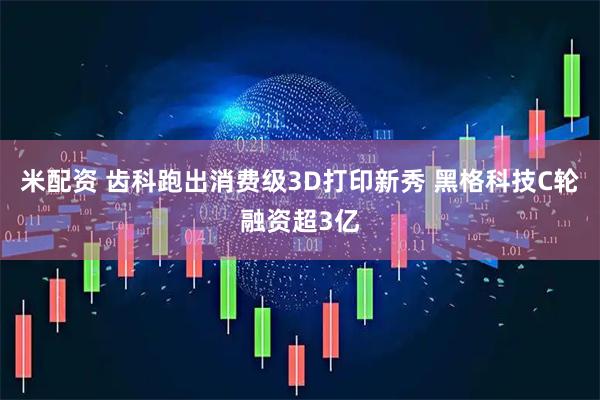 米配资 齿科跑出消费级3D打印新秀 黑格科技C轮融资超3亿