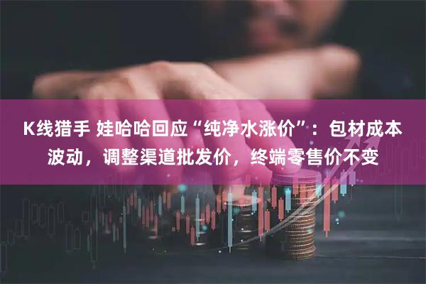 K线猎手 娃哈哈回应“纯净水涨价”：包材成本波动，调整渠道批发价，终端零售价不变