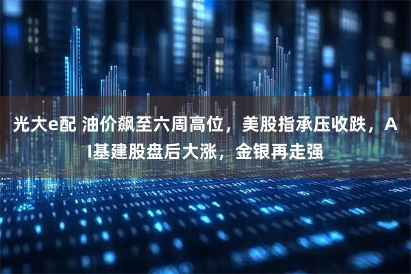 光大e配 油价飙至六周高位，美股指承压收跌，AI基建股盘后大涨，金银再走强