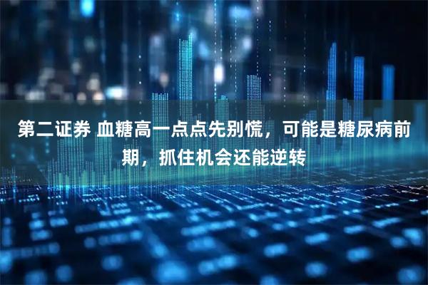 第二证券 血糖高一点点先别慌，可能是糖尿病前期，抓住机会还能逆转